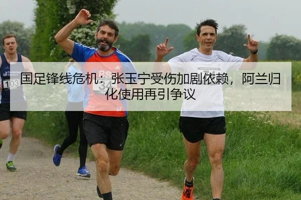 国足锋线危机：张玉宁受伤加剧依赖，阿兰归化使用再引争议